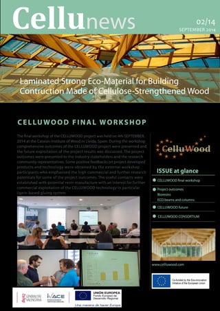 Laminated Strong Eco-Material for Building
Contruction Made of Cellulose-Strengthened Wood
Cellunews
The final workshop of the CELLUWOOD project was held on 4th SEPTEMBER,
2014 at the Catalan Institute of Wood in Lleida, Spain. During the workshop
comprehensive outcomes of the CELLUWOOD project were presented and
the future exploitation of the project results was discussed. The project
outcomes were presented to the industry stakeholders and the research
community representatives. Some positive feedbacks on project developed
products and technology were obtained by the external workshop
participants who emphasised the high commercial and further research
potentials for some of the project outcomes. The useful contacts were
established with potential resin manufacture with an interest for further
commercial exploitation of the CELLUWOOD technology in particular
lignin-based gluing system.
CELLUWOOD FINAL WORKSHOP
ISSUE at glance
CELLUWOOD final workshop
Project outcomes
CELLUWOOD future
02/14
CelluWood
Bioresins
ECO beams and columns
CELLUWOOD CONSORTIUM
www.cellluwood.com
SEPTEMBER 2014
 