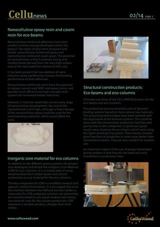 Cellunews
Nanocellulose reinforced adhesives have been
another novelty concept developed within the
project. Two types of glue were proposed and
tested: nanocellulose reinforced epoxy and
nanocellulose reinforced casein glues. The potential
of nanocellulose is that it achieves strong and
reliable bonds derived from the very high surface
area of the nano-particles relative to their size.
It has been proven that low addition of nano-
cellulose could significantly increase the bonding
performance of both adhesives.
Nanocellulose reinforced resins have the potential
to replace current used MUF and epoxy resins, and
provide much efficient and high strength resin
systems for laminated timber industries.
However, it must be noted that current early stage
of nanocellulose development, the cost of the
nanocellulose is still high, although a lower dosage
of the nanocellulose epoxy could be used for the
same bonding outcomes, which could offset the
costs.
02/14 page 3
Nanocellulose epoxy resin and casein
resin for eco-beams
www.celluwood.com
Ultimate outcomes of the CELLUWOOD project are the
eco-beams and eco-columns.
The production process involved used of “greener”
binding systems based on more natural raw materials.
The processing technologies have been tailored with
the application of the bioresin systems. This could be
done with the conventional production facilities and
gluing lines in the companies. In particular, good
results were showing the eco beams which were using
the lignin-based gluing system. These beams showed
good mechanical properties in some cases better than
conventional beams. They are also suitable for outdoor
use.
An important aspect of the use of project developed
gluing systems is that they do not need any extra
investment in production lines.
CelluWood
Inorganic core material for eco columns
In addition to the different gluing systems the project
also developed and tested the Inorganic Core Material
(ICM) for eco-columns. It is a novelty idea of using
wood residues from timber beam and column
production as core material for the eco-columns.
The key component for ICM is a modified sawdust and
gypsum mixture formulation. It is envisaged that once
the interface between the ICM and enclose lumber is
improved, the ICM composite columns can potentially
be commercialised to use wood residues and reduce
raw material costs for the column production. ICM
represent a versatile product, cheaper than solid
timber.
Structural construction products:
Eco-beams and eco-columns
 