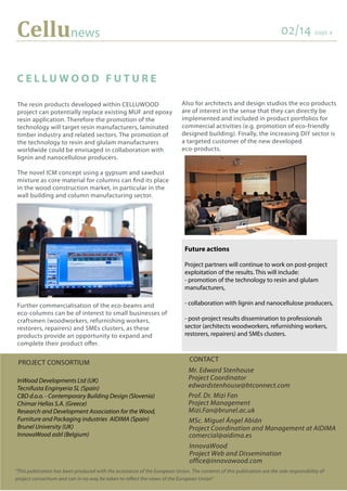 Cellunews 02/14 page 4
PROJECT CONSORTIUM
InWood Developments Ltd (UK)
Tecnifusta Enginyeria SL (Spain)
CBD d.o.o. - Contemporary Building Design (Slovenia)
Chimar Hellas S.A. (Greece)
Research and Development Association for the Wood,
Furniture and Packaging industries AIDIMA (Spain)
Brunel University (UK)
InnovaWood asbl (Belgium)
CONTACT
Mr. Edward Stenhouse
Project Coordinator
edwardstenhouse@btconnect.com
Prof. Dr. Mizi Fan
Project Management
Mizi.Fan@brunel.ac.uk
"This publication has been produced with the assistance of the European Union. The contents of this publication are the sole responsibility of
project consortium and can in no way be taken to reflect the views of the European Union”
The resin products developed within CELLUWOOD
project can potentially replace existing MUF and epoxy
resin application. Therefore the promotion of the
technology will target resin manufacturers, laminated
timber industry and related sectors. The promotion of
the technology to resin and glulam manufacturers
worldwide could be envisaged in collaboration with
lignin and nanocellulose producers.
The novel ICM concept using a gypsum and sawdust
mixture as core material for columns can find its place
in the wood construction market, in particular in the
wall building and column manufacturing sector.
Further commercialisation of the eco-beams and
eco-columns can be of interest to small businesses of
craftsmen (woodworkers, refurnishing workers,
restorers, repairers) and SMEs clusters, as these
products provide an opportunity to expand and
complete their product offer.
C E L L U W O O D F U T U R E
Future actions
Project partners will continue to work on post-project
exploitation of the results. This will include:
- promotion of the technology to resin and glulam
manufacturers,
- collaboration with lignin and nanocellulose producers,
- post-project results dissemination to professionals
sector (architects woodworkers, refurnishing workers,
restorers, repairers) and SMEs clusters.
Also for architects and design studios the eco products
are of interest in the sense that they can directly be
implemented and included in product portfolios for
commercial activities (e.g. promotion of eco-friendly
designed building). Finally, the increasing DIY sector is
a targeted customer of the new developed
eco-products.
MSc. Miguel Ángel Abián
Project Coordination and Management at AIDIMA
comercial@aidima.es
InnovaWood
Project Web and Dissemination
office@innovawood.com
 