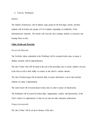  Voki (in WebQuest) 
Method 
The method of instruction will be initially large group for the bell ringer activity and then 
students will be broken into groups of 4 to 6 students depending on availability of the 
aforementioned materials. The teacher will roam the class assisting students as necessary and 
keeping them on task. 
Utilize Media and Materials 
Preview the Materials 
The YouTube videos embedded in the WebQuest will be screened before class to ensure it 
displays properly and for appropriateness. 
The class Twitter feed will be tested at the end of the preceding class to ensure students can post 
to the feed as well as their ability to connect to the school’s wireless internet. 
The class Facebook page will be checked daily to ensure information is up to date and that 
students are using it appropriately. 
The smart board will be tested ahead of class time in order to ensure its functionality. 
The WebQuest will be tested for broken links, inappropriate content, and functionality of the 
Voki’s before it is implemented in class by me and one other education professional. 
Prepare the materials 
The class Twitter will be set up in advance of the class. 
 