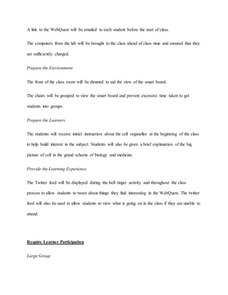 A link to the WebQuest will be emailed to each student before the start of class. 
The computers from the lab will be brought to the class ahead of class time and ensured that they 
are sufficiently charged. 
Prepare the Environment 
The front of the class room will be dimmed to aid the view of the smart board. 
The chairs will be grouped to view the smart board and prevent excessive time taken to get 
students into groups. 
Prepare the Learners 
The students will receive initial instruction about the cell organelles at the beginning of the class 
to help build interest in the subject. Students will also be given a brief explanation of the big 
picture of cell in the grand scheme of biology and medicine. 
Provide the Learning Experience 
The Twitter feed will be displayed during the bell ringer activity and throughout the class 
process to allow students to tweet about things they find interesting in the WebQuest. The twitter 
feed will also be used to allow students to view what is going on in the class if they are unable to 
attend. 
Require Learner Participation 
Large Group 
 