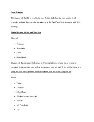 State Objective 
The students will be able to tweet in the class Twitter feed about the main tenants of cell 
organelles and their functions after participation in the Zunal WebQuest, as groups, with 80% 
accuracy. 
Select Methods, Media, and Materials 
Materials 
 Computer 
 Smartphone 
 Tablet 
 Smart Board 
Students will be encouraged beforehand to bring smartphones, laptops, etc. to be able to 
participate in this exercise. Any student who does not have any such device will be placed in a 
group that does and/or provided a laptop computer from the mobile computer lab. 
Media 
 Twitter 
 Facebook 
 School Email 
 Wireless internet connection 
 YouTube 
 MS PowerPoint 
 Voki 
 