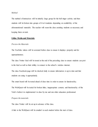Method 
The method of instruction will be initially large group for the bell ringer activity and then 
students will be broken into groups of 4 to 6 students depending on availability of the 
aforementioned materials. The teacher will roam the class assisting students as necessary and 
keeping them on task. 
Utilize Media and Materials 
Preview the Materials 
The YouTube videos will be screened before class to ensure it displays properly and for 
appropriateness. 
The class Twitter feed will be tested at the end of the preceding class to ensure students can post 
to the feed as well as their ability to connect to the school’s wireless internet. 
The class Facebook page will be checked daily to ensure information is up to date and that 
students are using it appropriately. 
The smart board will be tested ahead of class time in order to ensure its functionality. 
The WebQuest will be tested for broken links, inappropriate content, and functionality of the 
Voki’s before it is implemented in class by me and one other education professional. 
Prepare the materials 
The class Twitter will be set up in advance of the class. 
A link to the WebQuest will be emailed to each student before the start of class. 
 