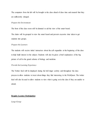 The computers from the lab will be brought to the class ahead of class time and ensured that they 
are sufficiently charged. 
Prepare the Environment 
The front of the class room will be dimmed to aid the view of the smart board. 
The chairs will be grouped to view the smart board and prevent excessive time taken to get 
students into groups. 
Prepare the Learners 
The students will receive initial instruction about the cell organelles at the beginning of the class 
to help build interest in the subject. Students will also be given a brief explanation of the big 
picture of cell in the grand scheme of biology and medicine. 
Provide the Learning Experience 
The Twitter feed will be displayed during the bell ringer activity and throughout the class 
process to allow students to tweet about things they find interesting in the WebQuest. The twitter 
feed will also be used to allow students to view what is going on in the class if they are unable to 
attend. 
Require Learner Participation 
Large Group 
 