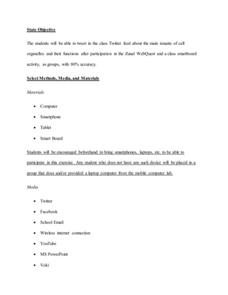 State Objective 
The students will be able to tweet in the class Twitter feed about the main tenants of cell 
organelles and their functions after participation in the Zunal WebQuest and a class smartboard 
activity, as groups, with 80% accuracy. 
Select Methods, Media, and Materials 
Materials 
 Computer 
 Smartphone 
 Tablet 
 Smart Board 
Students will be encouraged beforehand to bring smartphones, laptops, etc. to be able to 
participate in this exercise. Any student who does not have any such device will be placed in a 
group that does and/or provided a laptop computer from the mobile computer lab. 
Media 
 Twitter 
 Facebook 
 School Email 
 Wireless internet connection 
 YouTube 
 MS PowerPoint 
 Voki 
 