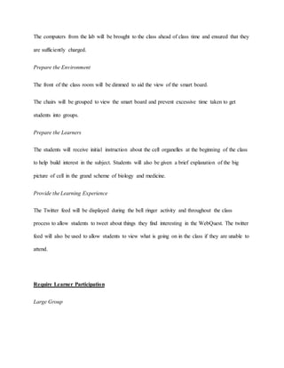 The computers from the lab will be brought to the class ahead of class time and ensured that they 
are sufficiently charged. 
Prepare the Environment 
The front of the class room will be dimmed to aid the view of the smart board. 
The chairs will be grouped to view the smart board and prevent excessive time taken to get 
students into groups. 
Prepare the Learners 
The students will receive initial instruction about the cell organelles at the beginning of the class 
to help build interest in the subject. Students will also be given a brief explanation of the big 
picture of cell in the grand scheme of biology and medicine. 
Provide the Learning Experience 
The Twitter feed will be displayed during the bell ringer activity and throughout the class 
process to allow students to tweet about things they find interesting in the WebQuest. The twitter 
feed will also be used to allow students to view what is going on in the class if they are unable to 
attend. 
Require Learner Participation 
Large Group 
 