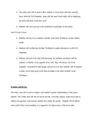  The twitter feed will be used to allow students to tweet about what they currently 
know about the Cell Organelles along with the smart board which will be displaying 
the feed at the front of the class room. 
 Students will each come up to the smartboard to participate in the activity. 
Small Group Format 
 Students will log on to computers and link to the Zunal WebQuest via their student 
emails. 
 Students will be following the links WebQuest to gather information on the Cell 
Organelles. 
 Students will post to the class blog discussing the problems associated with the 
omission or deletion of an organelle from a cell. They will discuss one of the 
organelles researched by other groups and post on it as well. Students will be required 
to make at least three posts to the blog according to the rubric included on the 
WebQuest. 
Evaluate and Revise 
The twitter feed will be used to evaluate each student’s general understanding of the course 
material. The Twitter feed will also be used to provide a real-time analysis of the lesson plan to 
address any questions and concerns students have during the activity. Students will be offered 
extra credit if they tweet something as a suggestion for improvement of the lesson plan. 
 