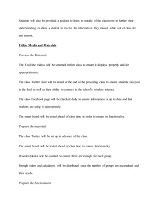 Students will also be provided a podcast to listen to outside of the classroom to further their 
understanding or allow a student to receive the information they missed while out of class for 
any reason. 
Utilize Media and Materials 
Preview the Materials 
The YouTube videos will be screened before class to ensure it displays properly and for 
appropriateness. 
The class Twitter feed will be tested at the end of the preceding class to ensure students can post 
to the feed as well as their ability to connect to the school’s wireless internet. 
The class Facebook page will be checked daily to ensure information is up to date and that 
students are using it appropriately. 
The smart board will be tested ahead of class time in order to ensure its functionality. 
Prepare the materials 
The class Twitter will be set up in advance of the class. 
The smart board will be tested ahead of class time to ensure functionality. 
Wooden blocks will be counted to ensure there are enough for each group. 
Enough rulers and calculators will be distributed once the number of groups are ascertained and 
their needs. 
Prepare the Environment 
 