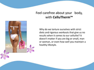 Feel carefree about your   body,         with CelluTherm™ Why do we torture ourselves with strict diets and rigorous workouts that give us no results when it comes to our cellulite? It doesn’t matter if you are big or small, man or woman, or even how well you maintain a healthy lifestyle.  