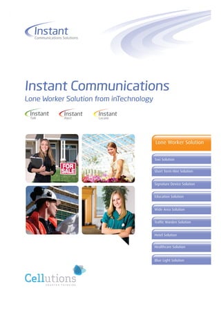 Instant
    Communications Solutions




Instant Communications
Lone Worker Solution from inTechnology

 Instant            Instant    Instant
 Talk               Alert      Locate




                                         Lone Worker Solution


                                         Taxi Solution


                                         Short Term Hire Solution


                                         Signature Device Solution


                                         Education Solution


                                         Wide Area Solution


                                         Traffic Warden Solution


                                         Hotel Solution


                                         Healthcare Solution


                                         Blue Light Solution
 