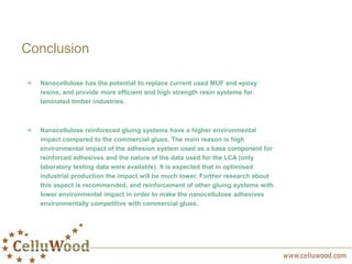 Nanocellulose has the potential to replace current used MUF and epoxy
resins, and provide more efficient and high strength resin systems for
laminated timber industries.
Nanocellulose reinforeced gluing systems have a higher environmental
impact compared to the commercial glues. The main reason is high
environmental impact of the adhesion system used as a base component for
reinforced adhesives and the nature of the data used for the LCA (only
laboratory testing data were available). It is expected that in optimised
industrial production the impact will be much lower. Further research about
this aspect is recommended, and reinforcement of other gluing systems with
lower environmental impact in order to make the nanocellulose adhesives
environmentally competitive with commercial glues.
Conclusion
 