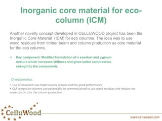 Inorganic core material for eco-
column (ICM)
Another novelty concept developed in CELLUWOOD project has been the
Inorganic Core Material (ICM) for eco columns. The idea was to use
wood residues from timber beam and column production as core material
for the eco columns.
Key component: Modified formulation of a sawdust and gypsum
mixture which increases stiffness and gives better compressive
strength to the components.
Characteristics:
• Use of abundant raw material easy process and the good performance,
• ICM composite columns can potentially be commercialised to use wood residues and reduce raw
material costs for the column production
 
