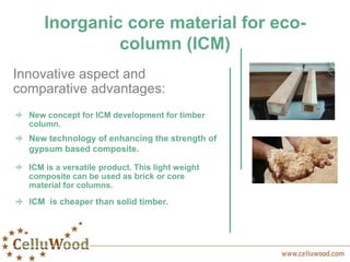 Inorganic core material for eco-
column (ICM)
New concept for ICM development for timber
column.
Innovative aspect and
comparative advantages:
New technology of enhancing the strength of
gypsum based composite.
ICM is a versatile product. This light weight
composite can be used as brick or core
material for columns.
ICM is cheaper than solid timber.
 
