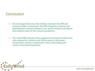 Conclusion
It is envisaged that once the interface between the ICM and
enclose lumber is improved, the ICM composite columns can
potentially be commercialised to use wood residues and reduce
raw material costs for the column production.
The novel ICM concept using a gypsum and sawdust mixture as
core material for columns can find its place in the wood
construction market, in particular in the wall building and
column manufacturing sector.
 