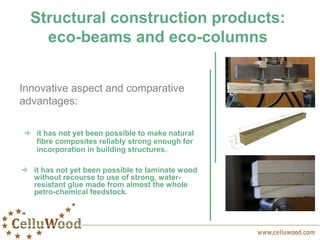 Structural construction products:
eco-beams and eco-columns
it has not yet been possible to make natural
fibre composites reliably strong enough for
incorporation in building structures.
Innovative aspect and comparative
advantages:
it has not yet been possible to laminate wood
without recourse to use of strong, water-
resistant glue made from almost the whole
petro-chemical feedstock.
 
