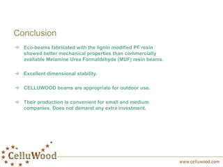 Conclusion
Eco-beams fabricated with the lignin modified PF resin
showed better mechanical properties than commercially
available Melamine Urea Formaldehyde (MUF) resin beams.
Excellent dimensional stability.
CELLUWOOD beams are appropriate for outdoor use.
Their production is convenient for small and medium
companies. Does not demand any extra investment.
 