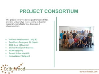 PROJECT CONSORTIUM
The project involves seven partners (six SMEs
and one university), representing industrial
research, manufacturing, design and
dissemination.
InWood Development Ltd (UK)
Tecnifusta Enginyera SL (Spain)
CBD d.o.o (Slovenia)
Chimar Hellas SA (Greece)
AIDIMA (Spain)
Brunel University (UK)
InnovaWood (Belgium)
 