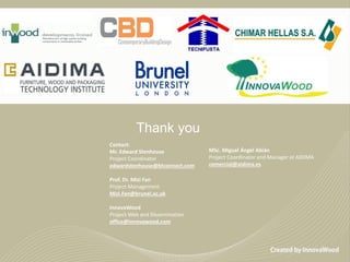 Thank you
Contact:
Mr. Edward Stenhouse
Project Coordinator
edwardstenhouse@btconnect.com
Prof. Dr. Mizi Fan
Project Management
Mizi.Fan@brunel.ac.uk
InnovaWood
Project Web and Dissemination
office@innovawood.com
MSc. Miguel Ángel Abián
Project Coordinator and Manager at AIDIMA
comercial@aidima.es
 
