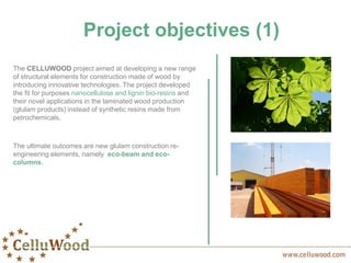 Project objectives (1)
The CELLUWOOD project aimed at developing a new range
of structural elements for construction made of wood by
introducing innovative technologies. The project developed
the fit for purposes nanocellulose and lignin bio-resins and
their novel applications in the laminated wood production
(glulam products) instead of synthetic resins made from
petrochemicals.
The ultimate outcomes are new glulam construction re-
engineering elements, namely eco-beam and eco-
columns.
 