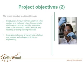 The project objective is achieved through:
• Introduction of (new) technologies from other
sectors (e.g. cellulose velvet, bio-composite
reinforcement and bioresin) for innovative
uses in the lamination, defect removal and
repairing of strong building materials
• Innovation in the use of nano/micro cellulose
and bioresin technologies in timber re-
engineering.
Project objectives (2)
 