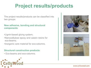 Project results/products
The project results/products can be classified into
two groups:
New adhesive, bonding and structural
components:
•Lignin-based gluing system;
•Nanocellulose epoxy and casein resins for
eco-beams;
•Inorganic core material for eco-columns.
Structural construction products:
• Eco-beams and eco-columns.
 