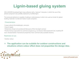 Lignin-based gluing system
CELLUWOOD developed lignin base adhesive with a “greener” character, in which the use of the
phenol component was partially replaced by modified lignin.
The produced adhesive is capable of setting in cold pressing in order to be used as binder for glulam
building materials in small and medium sized companies.
Characteristics:
• Lower phenol-formaldehyde emission
• Easy to apply
• Relatively cheap to be produced (becaues of the low lignin prices)
• Performances equivalent to commercial glue (e.g. eco-beams fabricated with the modified PF
resin showed better mechanical properties than commercially available beams)
Restriction of use:
• Darker colour
The application can be suitable for outdoor constructions and
situations where colour effect does not jeopardize the design idea.
 