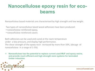 Nanocellulose epoxy resin for eco-
beams
Nanocellulose based materials are characterised by high strength and low weight.
Two types of nanocellulose based wood adhesives have been produced:
• nanocellulose reinforced epoxy,
• nanocellulose reinforced casein.
Both adhesives can be used and cured at the room temperature
under a low pressure, and display high performance.
The shear strength of the epoxy resin increased by more than 50%, (dosage of
nanocellulose in a range of 1-5%).
Nanocellulose has the potential to replace current used MUF and epoxy resins,
and provide much efficient and high strength resin systems for laminated
timber industries.
 