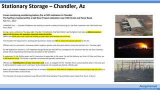 www.amphenol.com
Stationary Storage – Chandler, Az
Crews monitoring smoldering battery fire at SRP substation in Chandler
The facility is located within a Salt River Project substation near 54th Street and Pecos Road.
April 21, 2022
CHANDLER, Ariz. — Chandler firefighters are working to contain a battery fire burning at a Salt River substation near 54th Street and
Pecos Road.
During a press conference Thursday night, Chandler Fire Battalion Chief Keith Welch said firefighters had taken a defensive posture
against the fire given the hazardous materials inside the facility.
Welch said robots were sent inside the building to open doors and ventilate the structure.
The Chandler Fire Department is working with businesses nearby and SRP to reduce the hazard potential at the site.
Officials said, as a precaution, businesses within roughly a quarter-mile area were asked to leave the area by 6 p.m. Thursday night.
An SRP spokesman said this is a 10-megawatt storage facility but that SRP has contingencies for situations like this and that customers
should not be impacted by the temporary disruption at the substation.
A spokesman for the facility owner said it’s premature to speculate on the cause. He said the batteries are from LG Chem and there are
3,248 batteries inside. The facility is typically unmanned with periodic maintenance.
Officials said 750,000 gallons of water have been used, so far, to mitigate the fire. Chandler Fire is containing that water in the area and
it will be tested to make sure it is not toxic. So far testing has not revealed any toxicity, officials said.
Welch said Chandler firefighters learned from an incident in Surprise in 2019 when 8 firefighters were injured trying to put out a fire at a
similar Arizona Public Service facility.
The Interstate 10 ramps to eastbound Loop 202 and 56th Street between Frye and Allison were closed from 6 p.m. to 8 p.m.
 