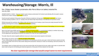 www.amphenol.com
Warehousing/Storage: Morris, Ill
Gov. Pritzker issues disaster proclamation after Morris lithium ion battery industrial fire
June 30, 2021
GRUNDY COUNTY, Ill. (WLS) -- Governor Pritzker issued a disaster proclamation for Grundy County Monday after last week's massive
industrial fire in Morris released toxic fumes into the air.
That fire burned hundreds of thousands of pounds of lithium ion batteries, forcing nearly 5,000 people to evacuate their homes.
The blaze started just before 11:45 a.m. Tuesday at the old Federal Paper Board facility in the 900-block of East Benton Street.
Officials evacuated the southeast side of Morris after the fire broke out last Tuesday, as toxic fumes and smoke emanated from the
building, stemming from as many as 200,000 lithium batteries exploding.
The EPA has placed air quality monitors around the town of Morris, including right at the entrance of the building. As of our last report,
they had found any evidence of harmful contaminants getting into the air.
Morris Fire Chief Tracey Steffes said they have used 28 tons of Portland cement, an unconventional method, to smother the burning
lithium batteries. Before using cement, firefighters tried using a dry chemical to extinguish the fire.
The fire department said they plan to monitor the situation for at least the next couple of weeks.
The order allows the state to expedite additional resources to help Grundy County respond to the disaster.
Morris Mayor Chris Brown said the city was not aware of the batteries.
"To our understanding, we were unaware of the batteries in the warehouse and only came upon it when the firemen started to do their
work and push water onto the fire; they've been taking all the precautions necessary to make sure everything is safe and contained," he
said last week.
The building's owner Jin Zheng said he was on the scene minutes after the fire started, but he was unable to get inside. He said the thick
black smoke coming from the building was fueled by explosions of thousands of lithium batteries he had inside.
No clear regulation for storage that would compel owner to meet requirements
 