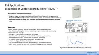www.amphenol.com
CO2 sensor/ H2 / RhT sensor suite :
ESS Applications:
Expansion of Ventostat product line: T8200TR
Designed to give early warning of battery failure in industrial energy storage systems.
The Ventostat TR allows the continuous monitoring of the environment and connection to
automation systems as well as local control of ventilation equipment using the on-board
relay.
Part number T8200-HD-50P-
H2MOD
Features:
Carbon Dioxide, Hydrogen, Relative Humidity and Temperature Measument
· CO2—Patented, Absorption Infrared Gas sensing engine provides high accuracy in a
compact low-cost package.
· Hydrogen— Precalibrated, cutting edge technology
· Mounting plate with two-piece terminal blocks provide quick, easy wiring.
· Standard Modbus output enables local and remote monitoring.
· H2 and CO2 Relays-output with customizable factory settings
· Sensors are shipped factory-calibrated.
· Two-piece design allows unit to be replaced without the need for rewiring.
. MS/TP RS485 Output (TCP IP is to be included in future generation releases)
Cylindrical cell TR in 20 000 liter ISO container
 