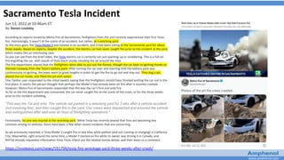 www.amphenol.com
Sacramento Tesla Incident
Jun 13, 2022 at 10:46am ET
By: Steven Loveday
According to reports issued by Metro Fire of Sacramento, firefighters from the unit recently experienced their first Tesla
fire. Interestingly, it wasn't at the scene of an accident, but rather, at a wrecking yard.
As the story goes, the Tesla Model S was totaled in an accident, and it had been sitting at the Sacramento yard for about
three weeks. Based on reports, despite the accident, the electric car had never caught fire prior to the incident at the yard,
which makes this an interesting case.
As you can see from the brief video, the Tesla electric car is certainly not just sparking up or smoldering. This is a full-on
fire engulfing the car, with clouds of thick black smoke clouding the air around the area.
The fire department shared that the firefighters were able to put out the flames, though the car kept re-igniting thanks to
thermal runaway from the Tesla's battery pack. After turning the car over and learning that the battery pack was
continuously re-igniting, the team went to great lengths in order to get the fire to go out and stay out. They dug a pit,
placed the car inside, and filled the pit with water.
One Twitter user responded to the initial tweets saying that the firefighters should have finished putting the car out in the
first place. It seems the person thought that perhaps the Model S had already been on fire after it recently crashed.
However, Metro Fire of Sacramento responded that this was the car's first and only fire.
As far as the fire department was concerned, the car never caught fire at the scene of the crash, or for the three weeks
prior to this incident unfolding.
“This was the 1st and only. The vehicle sat parked in a wrecking yard for 3 wks after a vehicle accident
(not involving fire), and then caught fire in the yard. Our crews were dispatched and ensured the vehicle
was extinguished after well over an hour of firefighting operations."
Fortunately, no one was injured at the wrecking yard. While Tesla has recently shared that fires are becoming less
common among its vehicles, there have been a few other recent incidents that are concerning.
As we previously reported, a Tesla Model 3 caught fire in late May while parked (and not running or charging) in California
City. Meanwhile, right around the same time, a Model Y started on fire while its owner was driving it in Canada, and
NHTSA already requested information from Tesla. Check out the related stories below, and then leave us a comment.
https://insideevs.com/news/591794/tesla-fire-wreckage-yard-three-weeks-after-crash/
 