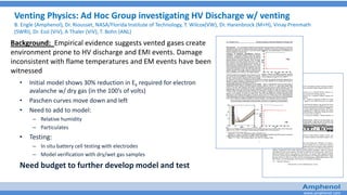 www.amphenol.com
Venting Physics: Ad Hoc Group investigating HV Discharge w/ venting
B. Engle (Amphenol), Dr. Riousset, NASA/Florida Institute of Technology, T. Wilcox(VW), Dr. Harenbrock (M+H), Vinay Prenmath
(SWRI), Dr. Essl (ViV), A Thaler (ViV), T. Bohn (ANL)
• Initial model shows 30% reduction in Ek required for electron
avalanche w/ dry gas (in the 100’s of volts)
• Paschen curves move down and left
• Need to add to model:
– Relative humidity
– Particulates
• Testing:
– In situ battery cell testing with electrodes
– Model verification with dry/wet gas samples
Need budget to further develop model and test
Background: Empirical evidence suggests vented gases create
environment prone to HV discharge and EMI events. Damage
inconsistent with flame temperatures and EM events have been
witnessed
 