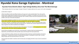 www.amphenol.com
Hyundai Kona Garage Explosion - Montreal
Jul 28, 2019 at 2:16pm ET
Lithium has offered us the most efficient battery until now, but it is also very flammable. This is why any fire
situation with a huge lithium-ion battery may be very difficult to extinguish. The newest such case comes from
Canada. More specifically from Île-Bizard, Montreal. And it involves a vehicle that had not presented any similar
problem until now, the Hyundai Kona Electric.
Piero Cosentino bought his last March. On July 26, he was about to have lunch when he heard an explosion and
the fire alarm went off. Thick black smoke was coming from the door that leads to his garage.
“As soon as I saw that, I immediately turned off the breaker,” he told CBC. “My first instinct was to go out and
run outside so I did not have to open doors and feed the fire.” Cosentino then started to fight the fire with the
help of a garden hose while he waited for the firefighters.
It was only there Cosentino could see the extent of the damage. The explosion set his garage door to the other
side of the street. Part of the roof of the garage went down.
Around 30 men managed to put out the fire. Louise Desrosiers, a Division Chief from the Montreal Fire
Department, said they found no other possible cause to the fire apart from the Hyundai Kona.
“It was a fully electric vehicle, and there was nothing around that could have caused the explosion. We will be
following up [...] closely with the owner to understand the problem in anticipation of other cases,” she told
Radio Canada, which also took the pictures in this article.
The story gets even weirder. Cosentino claims his Kona was not charging. And that is was not even connected to
a socket.
 
