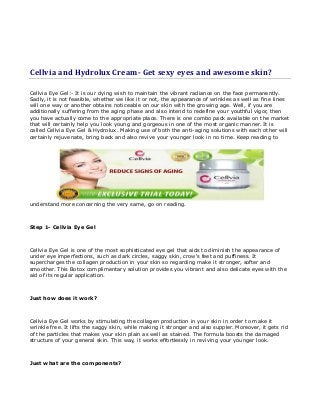 Cellvia and Hydrolux Cream- Get sexy eyes and awesome skin?
Cellvia Eye Gel:- It is our dying wish to maintain the vibrant radiance on the face permanently.
Sadly, it is not feasible, whether we like it or not, the appearance of wrinkles as well as fine lines
will one way or another obtains noticeable on our skin with the growing age. Well, if you are
additionally suffering from the aging phase and also intend to redefine your youthful vigor, then
you have actually come to the appropriate place. There is one combo pack available on the market
that will certainly help you look young and gorgeous in one of the most organic manner. It is
called Cellvia Eye Gel & Hydrolux. Making use of both the anti-aging solutions with each other will
certainly rejuvenate, bring back and also revive your younger look in no time. Keep reading to
understand more concerning the very same, go on reading.
Step 1- Cellvia Eye Gel
Cellvia Eye Gel is one of the most sophisticated eye gel that aids to diminish the appearance of
under eye imperfections, such as dark circles, saggy skin, crow's feet and puffiness. It
supercharges the collagen production in your skin so regarding make it stronger, softer and
smoother. This Botox complimentary solution provides you vibrant and also delicate eyes with the
aid of its regular application.
Just how does it work?
Cellvia Eye Gel works by stimulating the collagen production in your skin in order to make it
wrinkle free. It lifts the saggy skin, while making it stronger and also suppler. Moreover, it gets rid
of the particles that makes your skin plain as well as stained. The formula boosts the damaged
structure of your general skin. This way, it works effortlessly in reviving your younger look.
Just what are the components?
 