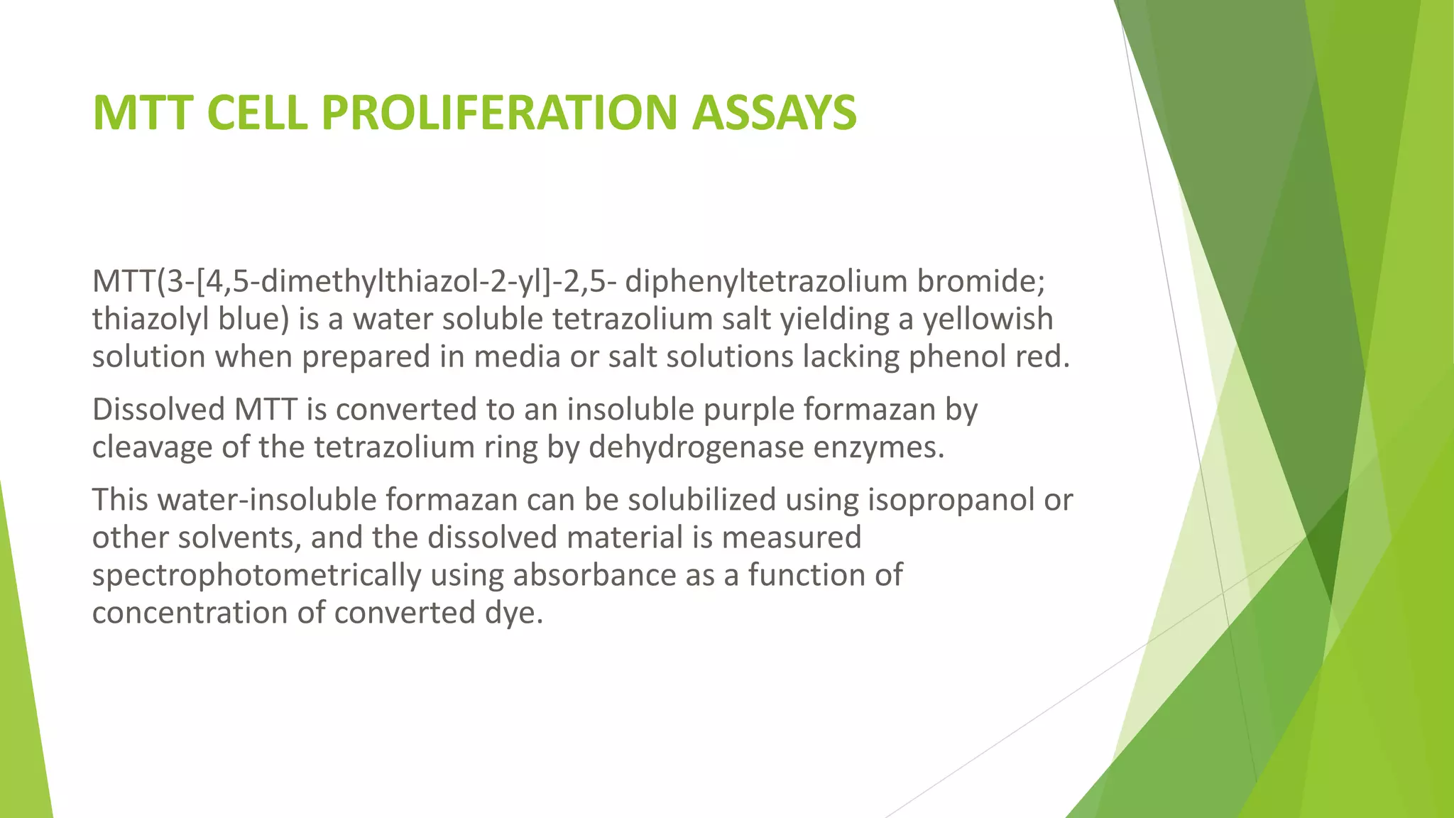 MTT CELL PROLIFERATION ASSAYS
MTT(3-[4,5-dimethylthiazol-2-yl]-2,5- diphenyltetrazolium bromide;
thiazolyl blue) is a water soluble tetrazolium salt yielding a yellowish
solution when prepared in media or salt solutions lacking phenol red.
Dissolved MTT is converted to an insoluble purple formazan by
cleavage of the tetrazolium ring by dehydrogenase enzymes.
This water-insoluble formazan can be solubilized using isopropanol or
other solvents, and the dissolved material is measured
spectrophotometrically using absorbance as a function of
concentration of converted dye.
 