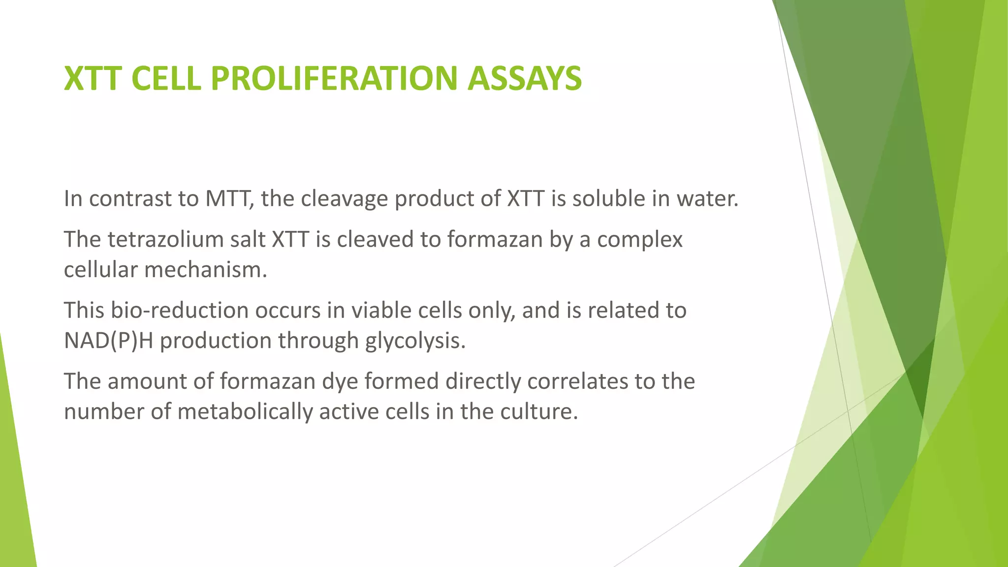 XTT CELL PROLIFERATION ASSAYS
In contrast to MTT, the cleavage product of XTT is soluble in water.
The tetrazolium salt XTT is cleaved to formazan by a complex
cellular mechanism.
This bio-reduction occurs in viable cells only, and is related to
NAD(P)H production through glycolysis.
The amount of formazan dye formed directly correlates to the
number of metabolically active cells in the culture.
 