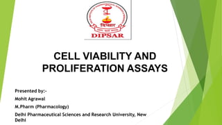 CELL VIABILITY AND
PROLIFERATION ASSAYS
Presented by:-
Mohit Agrawal
M.Pharm (Pharmacology)
Delhi Pharmaceutical Sciences and Research University, New
Delhi
 