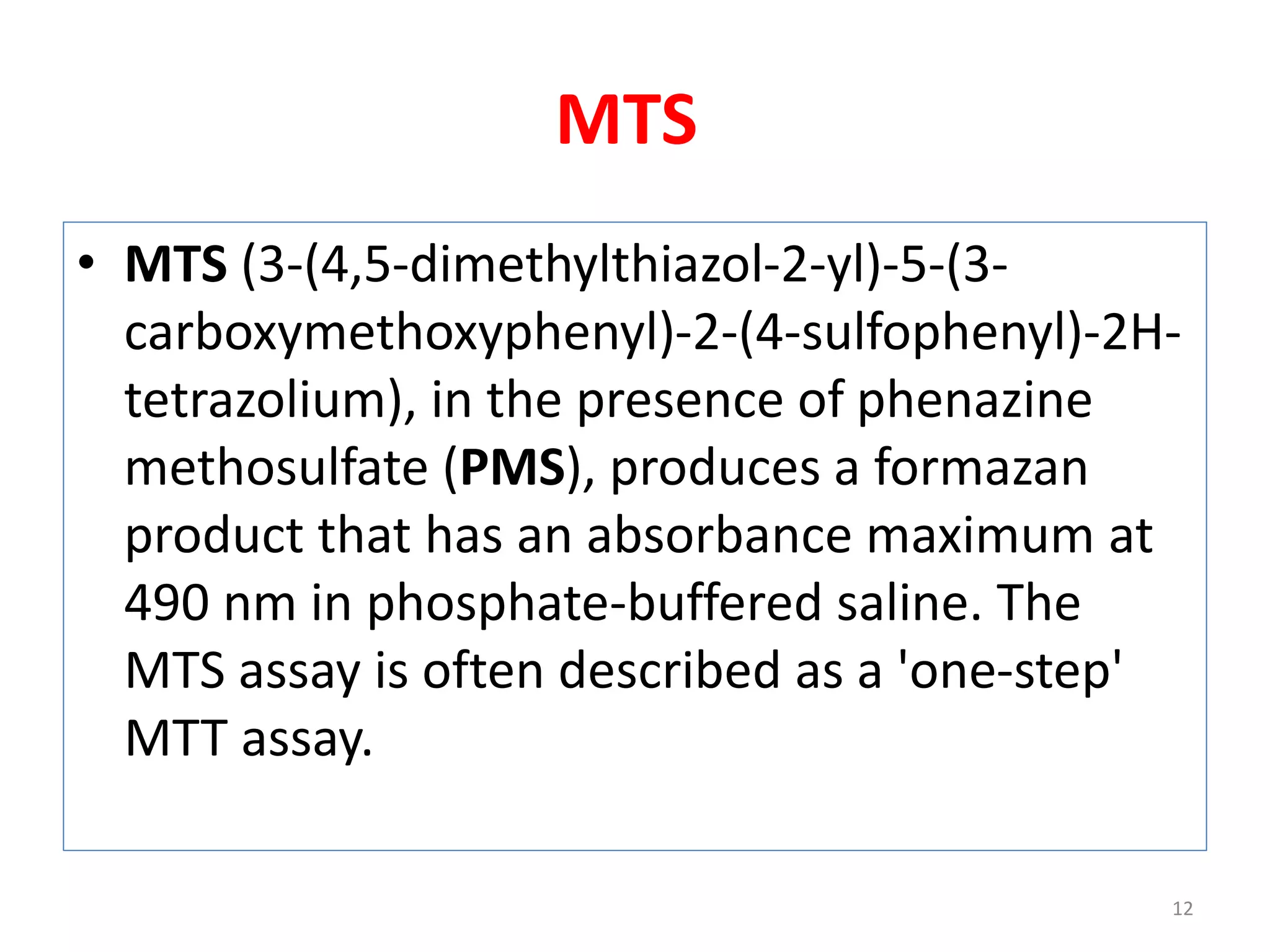 MTS
• MTS (3-(4,5-dimethylthiazol-2-yl)-5-(3-
carboxymethoxyphenyl)-2-(4-sulfophenyl)-2H-
tetrazolium), in the presence of phenazine
methosulfate (PMS), produces a formazan
product that has an absorbance maximum at
490 nm in phosphate-buffered saline. The
MTS assay is often described as a 'one-step'
MTT assay.
12
 