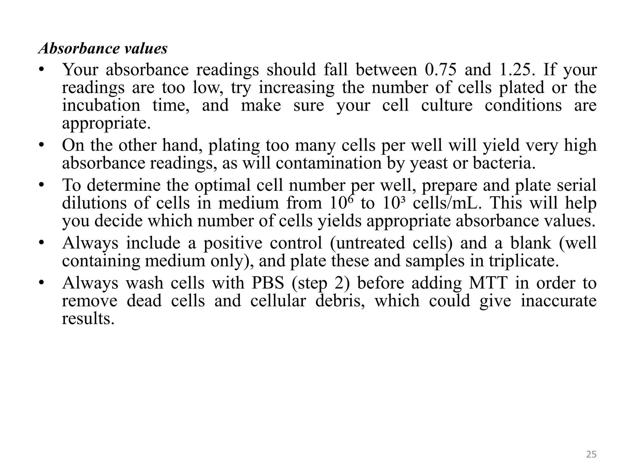 Absorbance values
• Your absorbance readings should fall between 0.75 and 1.25. If your
readings are too low, try increasing the number of cells plated or the
incubation time, and make sure your cell culture conditions are
appropriate.
• On the other hand, plating too many cells per well will yield very high
absorbance readings, as will contamination by yeast or bacteria.
• To determine the optimal cell number per well, prepare and plate serial
dilutions of cells in medium from 106 to 10³ cells/mL. This will help
you decide which number of cells yields appropriate absorbance values.
• Always include a positive control (untreated cells) and a blank (well
containing medium only), and plate these and samples in triplicate.
• Always wash cells with PBS (step 2) before adding MTT in order to
remove dead cells and cellular debris, which could give inaccurate
results.
25
 