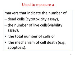 Used to measure a
markers that indicate the number of
– dead cells (cytotoxicity assay),
– the number of live cells(viability
assay),
• the total number of cells or
• the mechanism of cell death (e.g.,
apoptosis).
17
 
