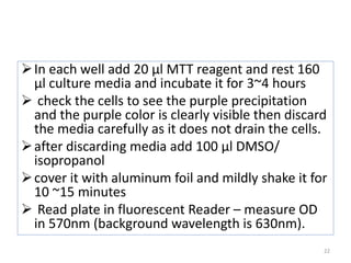 In each well add 20 µl MTT reagent and rest 160
µl culture media and incubate it for 3~4 hours
 check the cells to see the purple precipitation
and the purple color is clearly visible then discard
the media carefully as it does not drain the cells.
after discarding media add 100 µl DMSO/
isopropanol
cover it with aluminum foil and mildly shake it for
10 ~15 minutes
 Read plate in fluorescent Reader – measure OD
in 570nm (background wavelength is 630nm).
22
 