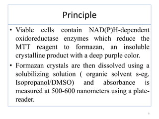 Principle
• Viable cells contain NAD(P)H-dependent
oxidoreductase enzymes which reduce the
MTT reagent to formazan, an insoluble
crystalline product with a deep purple color.
• Formazan crystals are then dissolved using a
solubilizing solution ( organic solvent s-eg.
Isopropanol/DMSO) and absorbance is
measured at 500-600 nanometers using a plate-
reader.
9
 