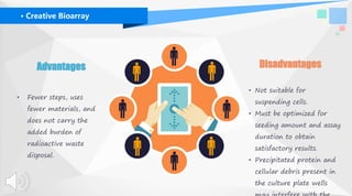 DisadvantagesAdvantages
• Fewer steps, uses
fewer materials, and
does not carry the
added burden of
radioactive waste
disposal.
• Not suitable for
suspending cells.
• Must be optimized for
seeding amount and assay
duration to obtain
satisfactory results.
• Precipitated protein and
cellular debris present in
the culture plate wells
· Creative Bioarray
 