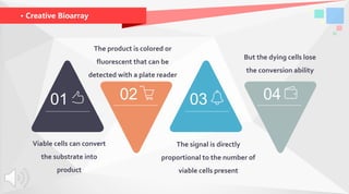 · Creative Bioarray
01 0302 04
The product is colored or
fluorescent that can be
detected with a plate reader
But the dying cells lose
the conversion ability
Viable cells can convert
the substrate into
product
The signal is directly
proportional to the number of
viable cells present
 