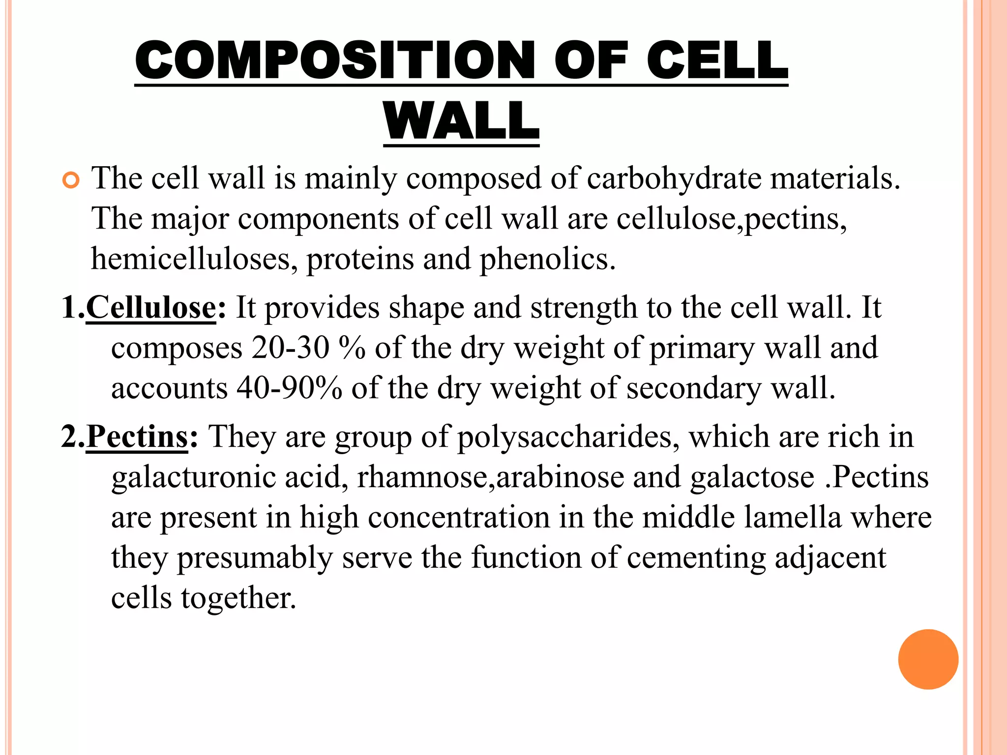 COMPOSITION OF CELL
WALL
 The cell wall is mainly composed of carbohydrate materials.
The major components of cell wall are cellulose,pectins,
hemicelluloses, proteins and phenolics.
1.Cellulose: It provides shape and strength to the cell wall. It
composes 20-30 % of the dry weight of primary wall and
accounts 40-90% of the dry weight of secondary wall.
2.Pectins: They are group of polysaccharides, which are rich in
galacturonic acid, rhamnose,arabinose and galactose .Pectins
are present in high concentration in the middle lamella where
they presumably serve the function of cementing adjacent
cells together.
 