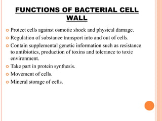FUNCTIONS OF BACTERIAL CELL
WALL
 Protect cells against osmotic shock and physical damage.
 Regulation of substance transport into and out of cells.
 Contain supplemental genetic information such as resistance
to antibiotics, production of toxins and tolerance to toxic
environment.
 Take part in protein synthesis.
 Movement of cells.
 Mineral storage of cells.
 