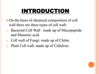 INTRODUCTION
 On the basis of chemical composition of cell
wall there are three types of cell wall:
1) Bacterial Cell Wall : made up of Mucopeptide
and Muramic acid.
2) Cell wall of Fungi: made up of Chitin.
3) Plant Cell wall: made up of Cellulose.
 