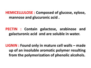 HEMICELLULOSE : Composed of glucose, xylose,
mannose and glucuronic acid .
PECTIN : Contain galactose, arabinose and
galacturonic acid and are soluble in water.
LIGNIN : Found only in mature cell walls – made
up of an insoluble aromatic polymer resulting
from the polymerization of phenolic alcohols.
 