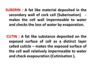 SUBERIN : A fat like material deposited in the
secondary wall of cork cell (Suberisation) -
makes the cell wall impermeable to water
and checks the loss of water by evaporation.
CUTIN : A fat like substance deposited on the
exposed surface of cell as a distinct layer
called cuticle – makes the exposed surface of
the cell wall relatively impermeable to water
and check evapouration (Cutinisation ).
 