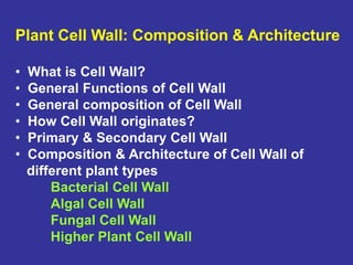 Plant Cell Wall: Composition & Architecture
• What is Cell Wall?
• General Functions of Cell Wall
• General composition of Cell Wall
• How Cell Wall originates?
• Primary & Secondary Cell Wall
• Composition & Architecture of Cell Wall of
different plant types
Bacterial Cell Wall
Algal Cell Wall
Fungal Cell Wall
Higher Plant Cell Wall
 